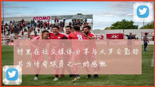 特里在社交媒体分享与大罗合影称其为传奇球员之一的感慨