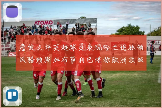 詹俊点评英超球员表现哈兰德独领风骚赖斯加布萨利巴堪称欧洲顶级