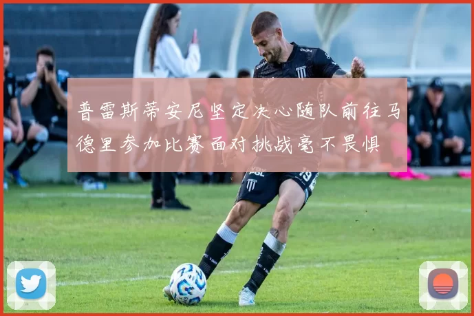 普雷斯蒂安尼坚定决心随队前往马德里参加比赛面对挑战毫不畏惧