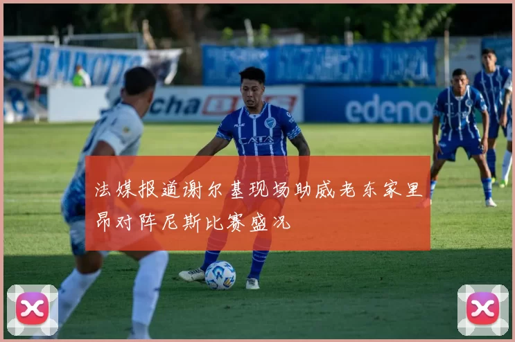 法媒报道谢尔基现场助威老东家里昂对阵尼斯比赛盛况