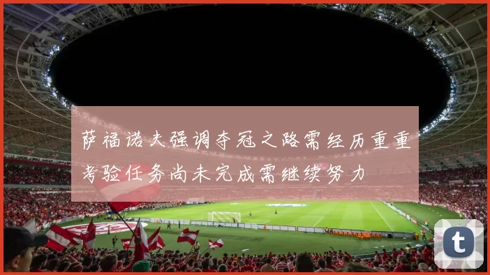 萨福诺夫强调夺冠之路需经历重重考验任务尚未完成需继续努力