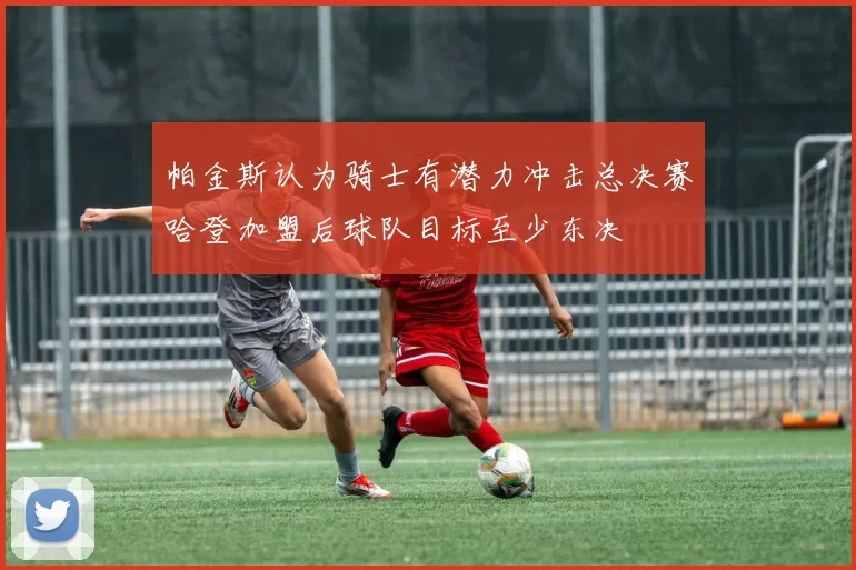 帕金斯认为骑士有潜力冲击总决赛哈登加盟后球队目标至少东决