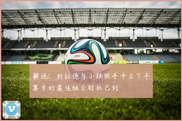解说：利拉德与小杨联手冲击下半赛季的最佳组合时机已到