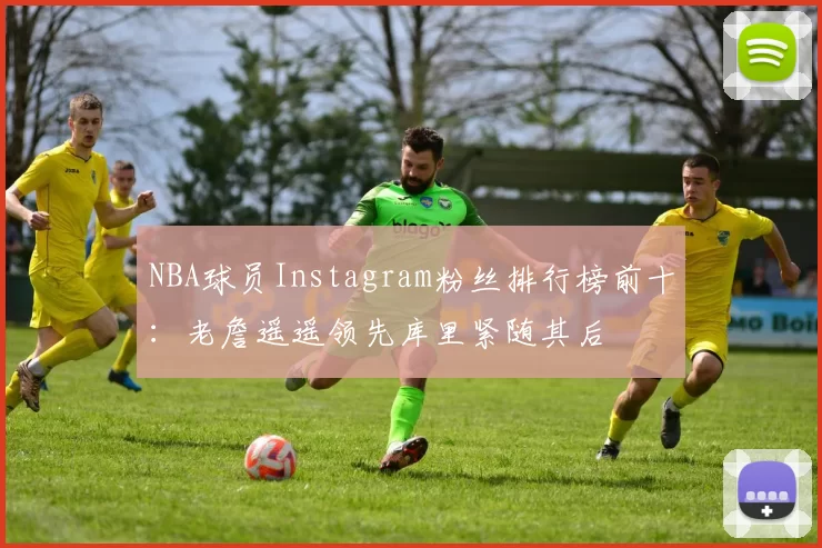NBA球员Instagram粉丝排行榜前十：老詹遥遥领先库里紧随其后
