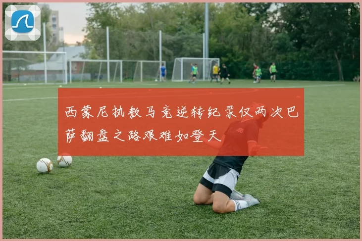 西蒙尼执教马竞逆转纪录仅两次巴萨翻盘之路艰难如登天