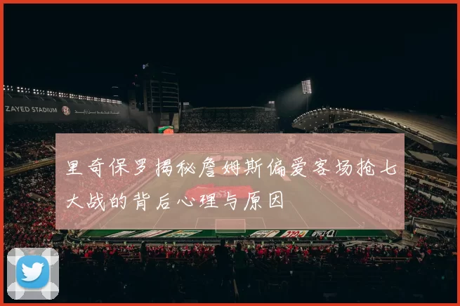 里奇保罗揭秘詹姆斯偏爱客场抢七大战的背后心理与原因