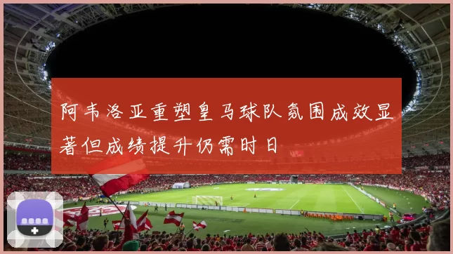 阿韦洛亚重塑皇马球队氛围成效显著但成绩提升仍需时日