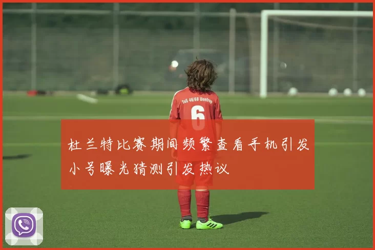 杜兰特比赛期间频繁查看手机引发小号曝光猜测引发热议