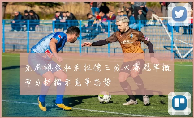克尼佩尔和利拉德三分大赛冠军概率分析揭示竞争态势