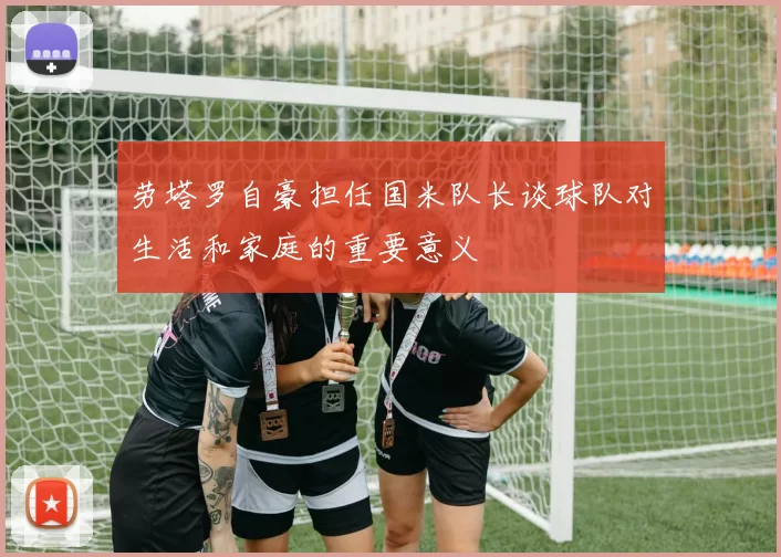 劳塔罗自豪担任国米队长谈球队对生活和家庭的重要意义