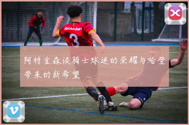 阿特金森谈骑士球迷的荣耀与哈登带来的新希望