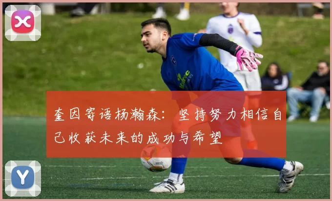 奎因寄语杨瀚森：坚持努力相信自己收获未来的成功与希望