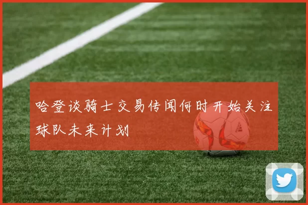 哈登谈骑士交易传闻何时开始关注球队未来计划