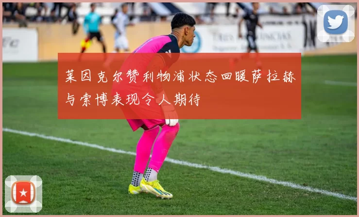 莱因克尔赞利物浦状态回暖萨拉赫与索博表现令人期待