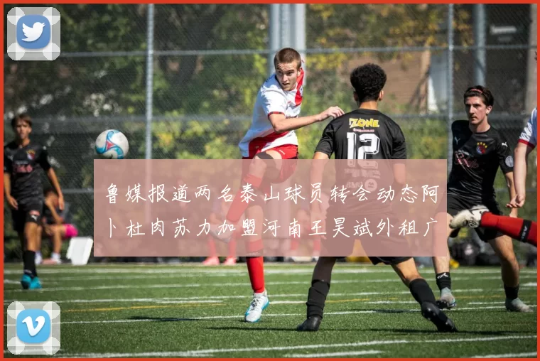 鲁媒报道两名泰山球员转会动态阿卜杜肉苏力加盟河南王昊斌外租广州豹
