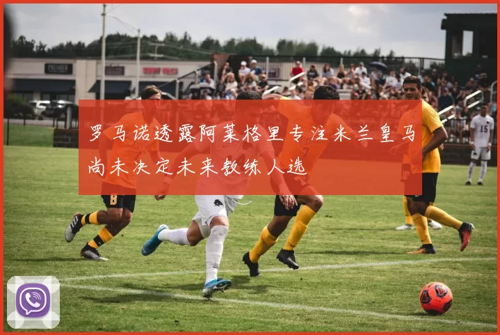 罗马诺透露阿莱格里专注米兰皇马尚未决定未来教练人选